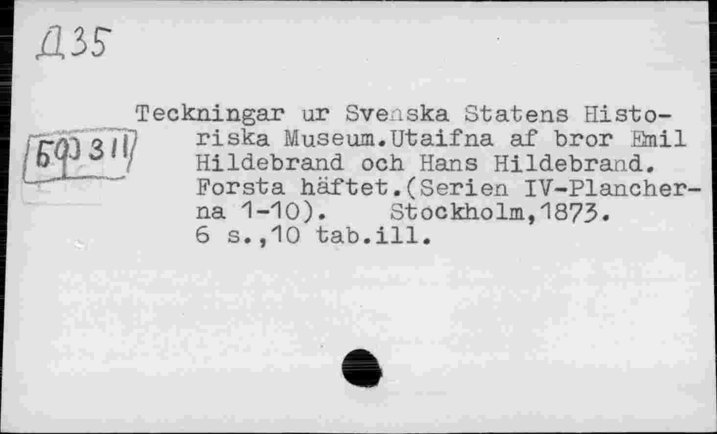 ﻿Ä3S
Teckningar un Svenska Statens Histo-
riska Museum.Utaifna af bror Snil Hildebrand och Hans Hildebrand. Forsta haftet.(Serien IV-Plancher-na 1-10). Stockholm,1873.
6 s.,10 tab.ill.